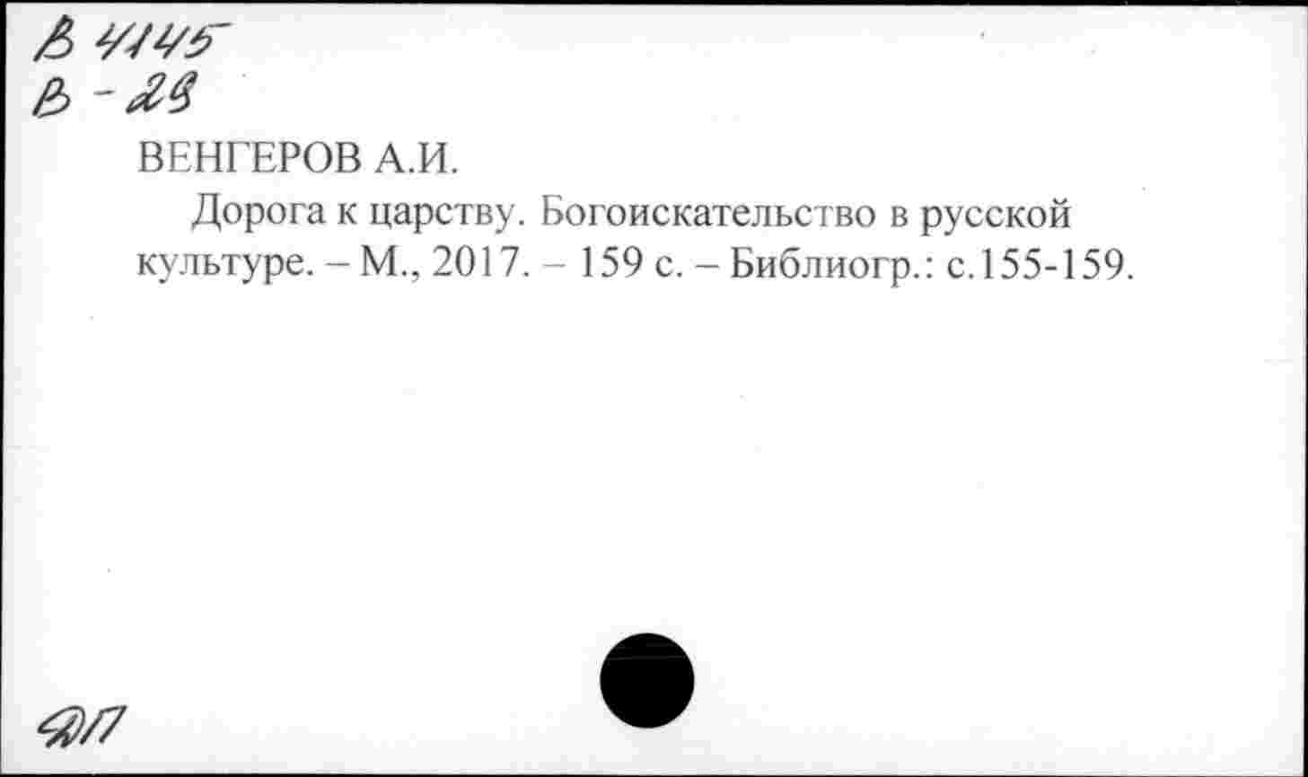 ﻿ВЕНГЕРОВ А.И.
Дорога к царству. Богоискательство в русской культуре.-М., 2017. - 159 с. - Библиогр.: с. 155-159.
